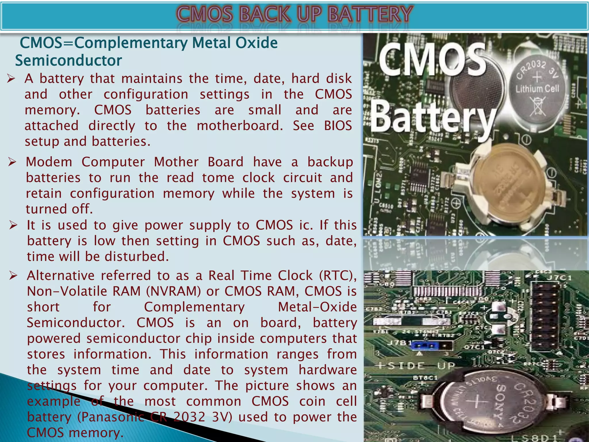  A battery that maintains the time, date, hard disk
and other configuration settings in the CMOS
memory. CMOS batteries are small and are
attached directly to the motherboard. See BIOS
setup and batteries.
 Modem Computer Mother Board have a backup
batteries to run the read tome clock circuit and
retain configuration memory while the system is
turned off.
 It is used to give power supply to CMOS ic. If this
battery is low then setting in CMOS such as, date,
time will be disturbed.
CMOS=Complementary Metal Oxide
Semiconductor
 Alternative referred to as a Real Time Clock (RTC),
Non-Volatile RAM (NVRAM) or CMOS RAM, CMOS is
short for Complementary Metal-Oxide
Semiconductor. CMOS is an on board, battery
powered semiconductor chip inside computers that
stores information. This information ranges from
the system time and date to system hardware
settings for your computer. The picture shows an
example of the most common CMOS coin cell
battery (Panasonic CR 2032 3V) used to power the
CMOS memory.
 