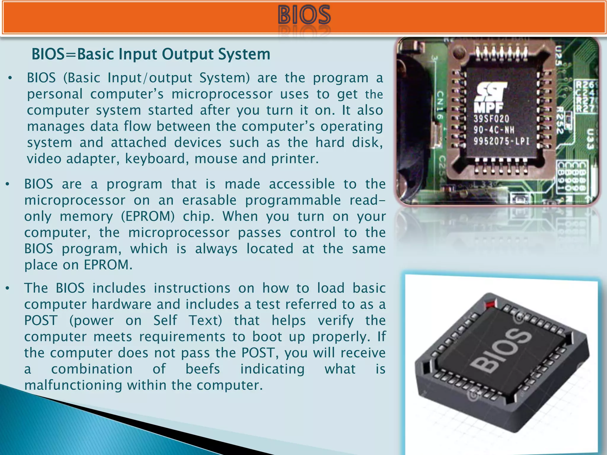 BIOS=Basic Input Output System
• BIOS (Basic Input/output System) are the program a
personal computer’s microprocessor uses to get the
computer system started after you turn it on. It also
manages data flow between the computer’s operating
system and attached devices such as the hard disk,
video adapter, keyboard, mouse and printer.
• BIOS are a program that is made accessible to the
microprocessor on an erasable programmable read-
only memory (EPROM) chip. When you turn on your
computer, the microprocessor passes control to the
BIOS program, which is always located at the same
place on EPROM.
• The BIOS includes instructions on how to load basic
computer hardware and includes a test referred to as a
POST (power on Self Text) that helps verify the
computer meets requirements to boot up properly. If
the computer does not pass the POST, you will receive
a combination of beefs indicating what is
malfunctioning within the computer.
 