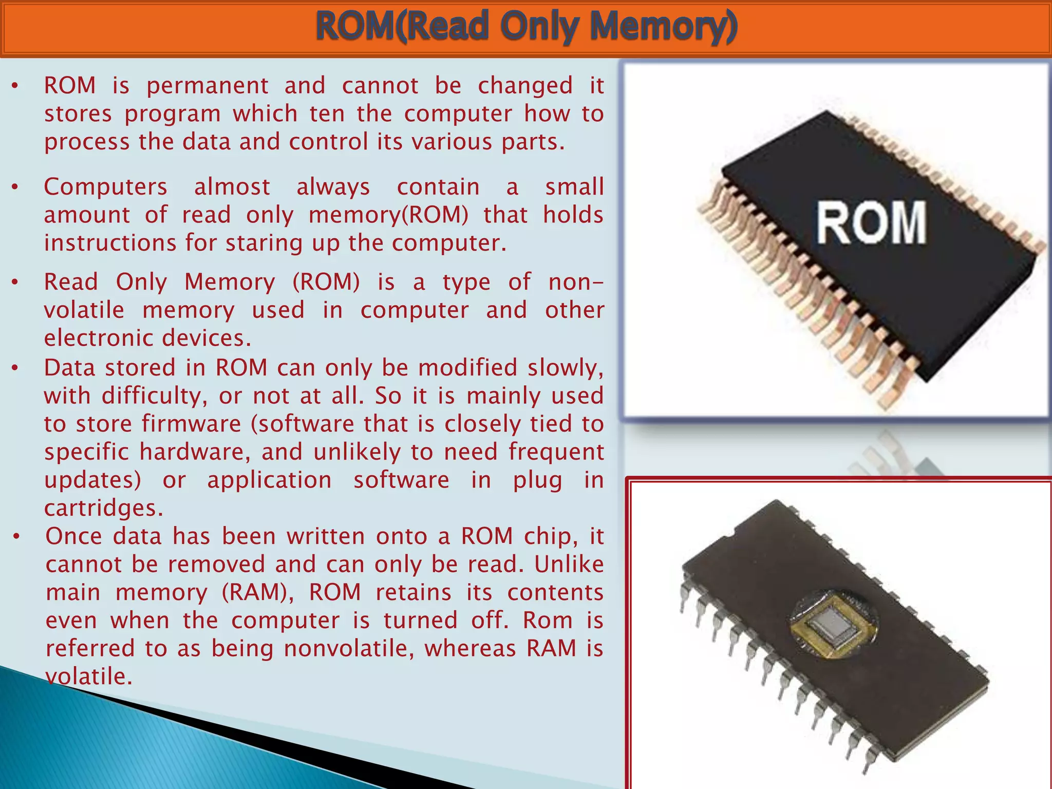• ROM is permanent and cannot be changed it
stores program which ten the computer how to
process the data and control its various parts.
• Computers almost always contain a small
amount of read only memory(ROM) that holds
instructions for staring up the computer.
• Read Only Memory (ROM) is a type of non-
volatile memory used in computer and other
electronic devices.
• Data stored in ROM can only be modified slowly,
with difficulty, or not at all. So it is mainly used
to store firmware (software that is closely tied to
specific hardware, and unlikely to need frequent
updates) or application software in plug in
cartridges.
• Once data has been written onto a ROM chip, it
cannot be removed and can only be read. Unlike
main memory (RAM), ROM retains its contents
even when the computer is turned off. Rom is
referred to as being nonvolatile, whereas RAM is
volatile.
 
