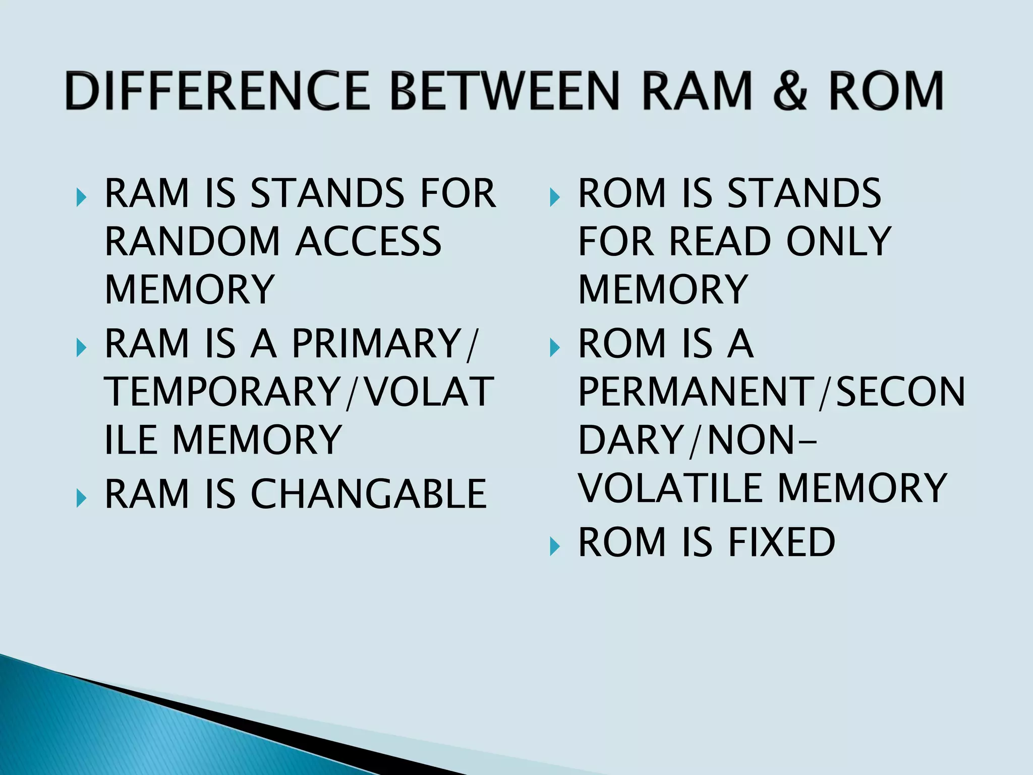  RAM IS STANDS FOR
RANDOM ACCESS
MEMORY
 RAM IS A PRIMARY/
TEMPORARY/VOLAT
ILE MEMORY
 RAM IS CHANGABLE
 ROM IS STANDS
FOR READ ONLY
MEMORY
 ROM IS A
PERMANENT/SECON
DARY/NON-
VOLATILE MEMORY
 ROM IS FIXED
 