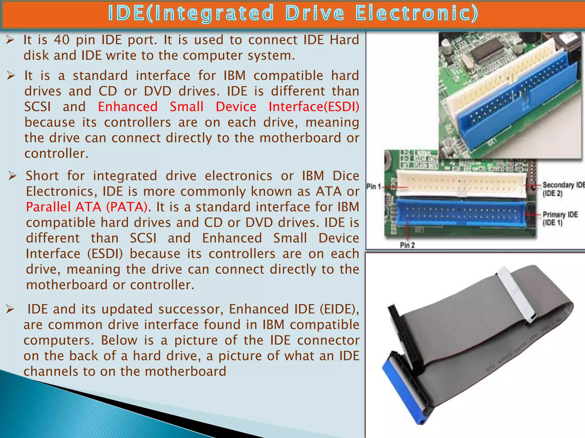  It is 40 pin IDE port. It is used to connect IDE Hard
disk and IDE write to the computer system.
 It is a standard interface for IBM compatible hard
drives and CD or DVD drives. IDE is different than
SCSI and Enhanced Small Device Interface(ESDI)
because its controllers are on each drive, meaning
the drive can connect directly to the motherboard or
controller.
 Short for integrated drive electronics or IBM Dice
Electronics, IDE is more commonly known as ATA or
Parallel ATA (PATA). It is a standard interface for IBM
compatible hard drives and CD or DVD drives. IDE is
different than SCSI and Enhanced Small Device
Interface (ESDI) because its controllers are on each
drive, meaning the drive can connect directly to the
motherboard or controller.
 IDE and its updated successor, Enhanced IDE (EIDE),
are common drive interface found in IBM compatible
computers. Below is a picture of the IDE connector
on the back of a hard drive, a picture of what an IDE
channels to on the motherboard
 