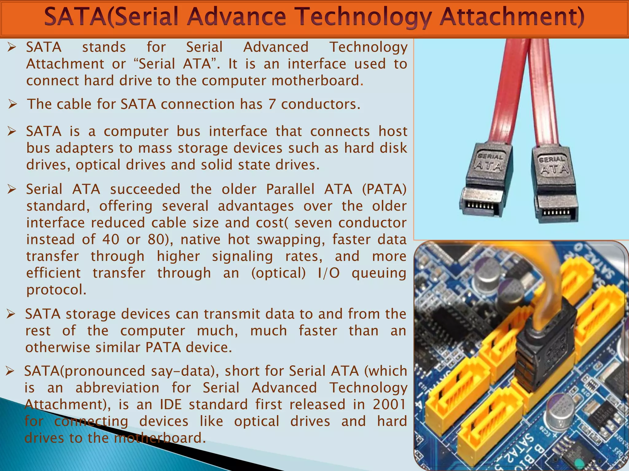  SATA stands for Serial Advanced Technology
Attachment or “Serial ATA”. It is an interface used to
connect hard drive to the computer motherboard.
 The cable for SATA connection has 7 conductors.
 SATA is a computer bus interface that connects host
bus adapters to mass storage devices such as hard disk
drives, optical drives and solid state drives.
 Serial ATA succeeded the older Parallel ATA (PATA)
standard, offering several advantages over the older
interface reduced cable size and cost( seven conductor
instead of 40 or 80), native hot swapping, faster data
transfer through higher signaling rates, and more
efficient transfer through an (optical) I/O queuing
protocol.
 SATA storage devices can transmit data to and from the
rest of the computer much, much faster than an
otherwise similar PATA device.
 SATA(pronounced say-data), short for Serial ATA (which
is an abbreviation for Serial Advanced Technology
Attachment), is an IDE standard first released in 2001
for connecting devices like optical drives and hard
drives to the motherboard.
 