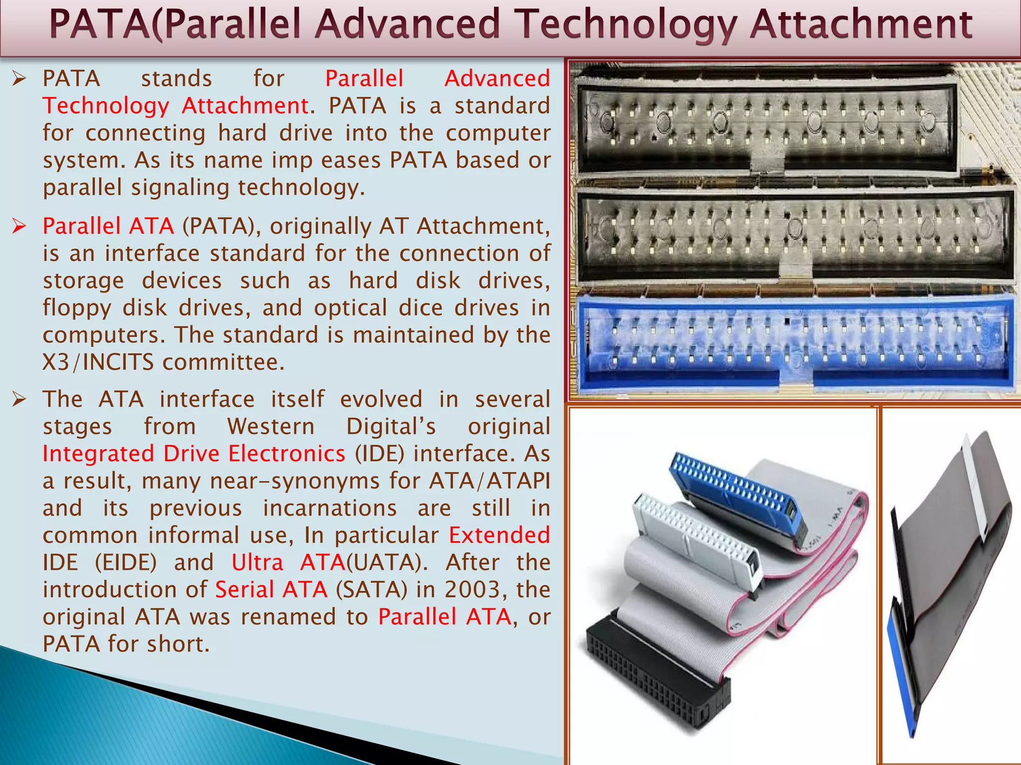  PATA stands for Parallel Advanced
Technology Attachment. PATA is a standard
for connecting hard drive into the computer
system. As its name imp eases PATA based or
parallel signaling technology.
 Parallel ATA (PATA), originally AT Attachment,
is an interface standard for the connection of
storage devices such as hard disk drives,
floppy disk drives, and optical dice drives in
computers. The standard is maintained by the
X3/INCITS committee.
 The ATA interface itself evolved in several
stages from Western Digital’s original
Integrated Drive Electronics (IDE) interface. As
a result, many near-synonyms for ATA/ATAPI
and its previous incarnations are still in
common informal use, In particular Extended
IDE (EIDE) and Ultra ATA(UATA). After the
introduction of Serial ATA (SATA) in 2003, the
original ATA was renamed to Parallel ATA, or
PATA for short.
 