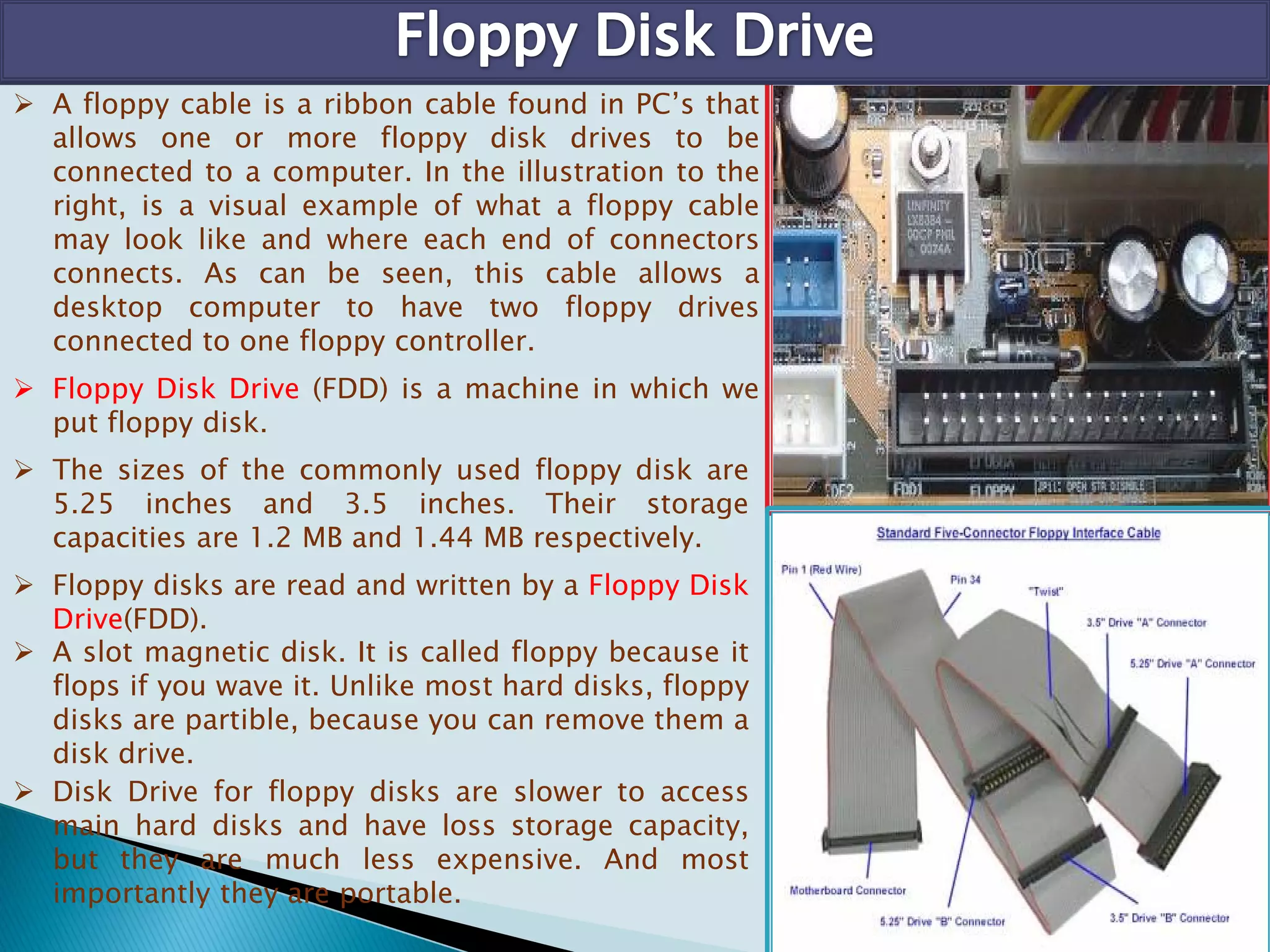  A floppy cable is a ribbon cable found in PC’s that
allows one or more floppy disk drives to be
connected to a computer. In the illustration to the
right, is a visual example of what a floppy cable
may look like and where each end of connectors
connects. As can be seen, this cable allows a
desktop computer to have two floppy drives
connected to one floppy controller.
 Floppy Disk Drive (FDD) is a machine in which we
put floppy disk.
 The sizes of the commonly used floppy disk are
5.25 inches and 3.5 inches. Their storage
capacities are 1.2 MB and 1.44 MB respectively.
 Floppy disks are read and written by a Floppy Disk
Drive(FDD).
 A slot magnetic disk. It is called floppy because it
flops if you wave it. Unlike most hard disks, floppy
disks are partible, because you can remove them a
disk drive.
 Disk Drive for floppy disks are slower to access
main hard disks and have loss storage capacity,
but they are much less expensive. And most
importantly they are portable.
 