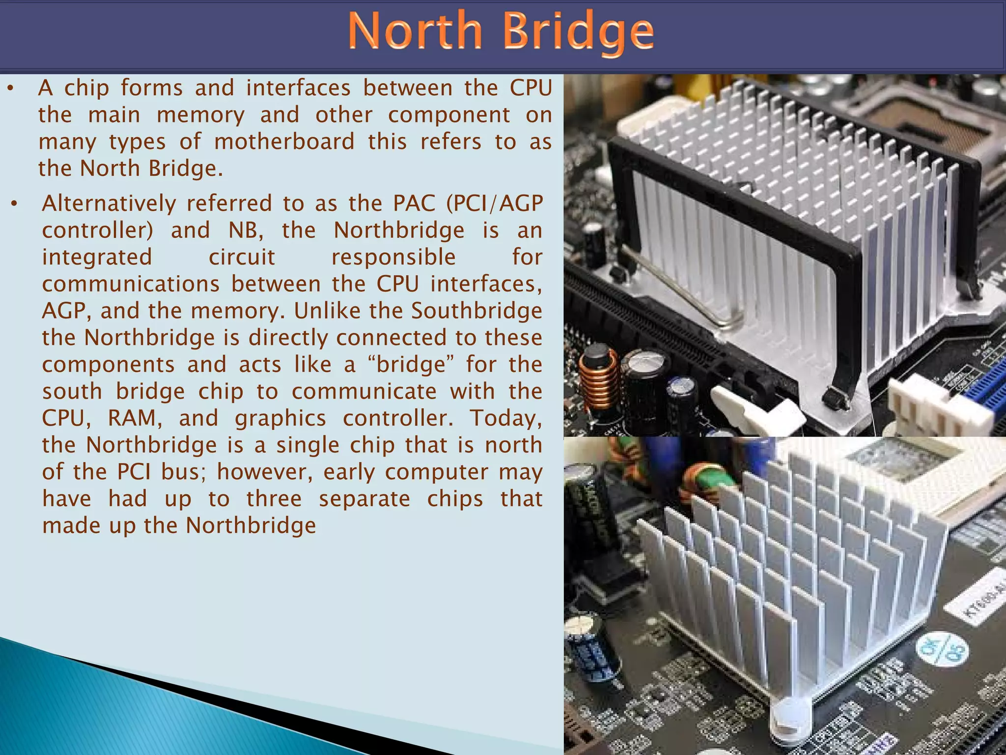 • A chip forms and interfaces between the CPU
the main memory and other component on
many types of motherboard this refers to as
the North Bridge.
• Alternatively referred to as the PAC (PCI/AGP
controller) and NB, the Northbridge is an
integrated circuit responsible for
communications between the CPU interfaces,
AGP, and the memory. Unlike the Southbridge
the Northbridge is directly connected to these
components and acts like a “bridge” for the
south bridge chip to communicate with the
CPU, RAM, and graphics controller. Today,
the Northbridge is a single chip that is north
of the PCI bus; however, early computer may
have had up to three separate chips that
made up the Northbridge
 