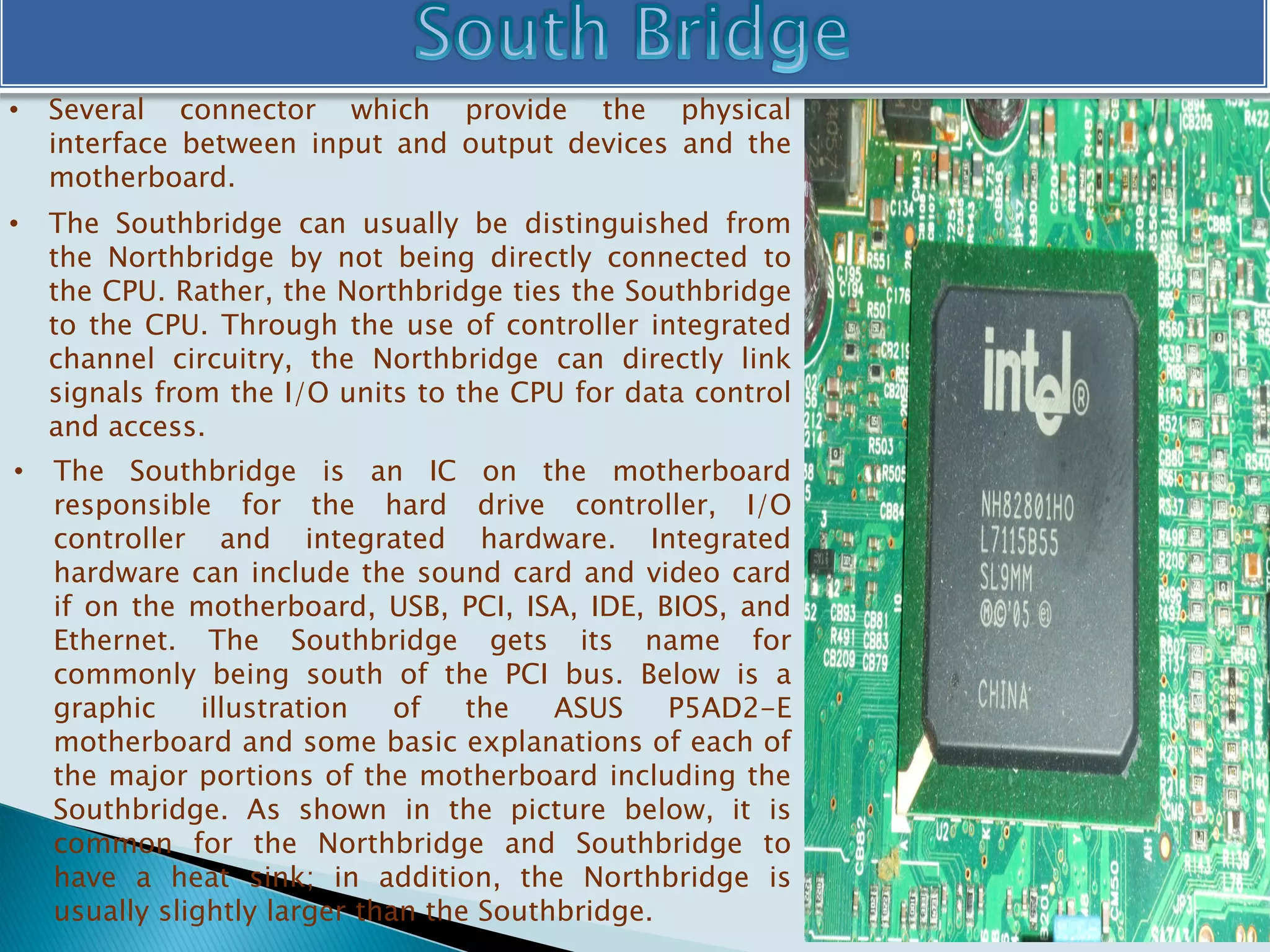• Several connector which provide the physical
interface between input and output devices and the
motherboard.
• The Southbridge can usually be distinguished from
the Northbridge by not being directly connected to
the CPU. Rather, the Northbridge ties the Southbridge
to the CPU. Through the use of controller integrated
channel circuitry, the Northbridge can directly link
signals from the I/O units to the CPU for data control
and access.
• The Southbridge is an IC on the motherboard
responsible for the hard drive controller, I/O
controller and integrated hardware. Integrated
hardware can include the sound card and video card
if on the motherboard, USB, PCI, ISA, IDE, BIOS, and
Ethernet. The Southbridge gets its name for
commonly being south of the PCI bus. Below is a
graphic illustration of the ASUS P5AD2-E
motherboard and some basic explanations of each of
the major portions of the motherboard including the
Southbridge. As shown in the picture below, it is
common for the Northbridge and Southbridge to
have a heat sink; in addition, the Northbridge is
usually slightly larger than the Southbridge.
 