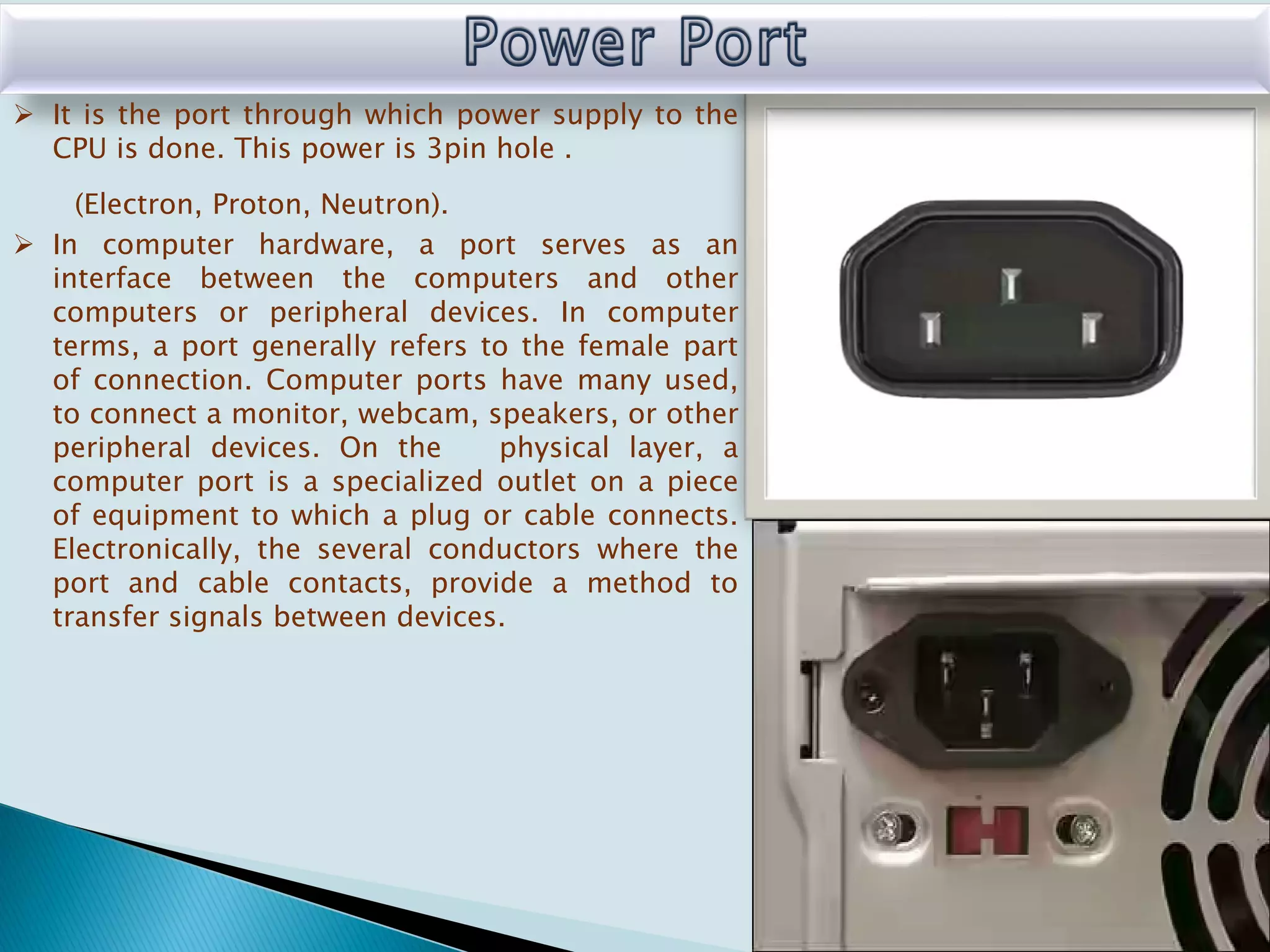  It is the port through which power supply to the
CPU is done. This power is 3pin hole .
(Electron, Proton, Neutron).
 In computer hardware, a port serves as an
interface between the computers and other
computers or peripheral devices. In computer
terms, a port generally refers to the female part
of connection. Computer ports have many used,
to connect a monitor, webcam, speakers, or other
peripheral devices. On the physical layer, a
computer port is a specialized outlet on a piece
of equipment to which a plug or cable connects.
Electronically, the several conductors where the
port and cable contacts, provide a method to
transfer signals between devices.
 