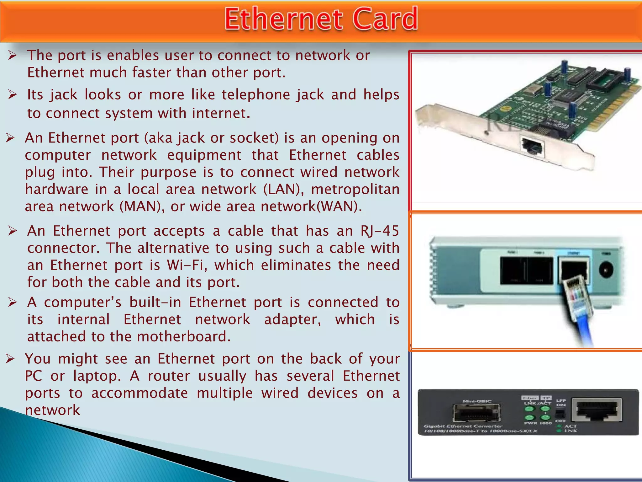  The port is enables user to connect to network or
Ethernet much faster than other port.
 Its jack looks or more like telephone jack and helps
to connect system with internet.
 An Ethernet port (aka jack or socket) is an opening on
computer network equipment that Ethernet cables
plug into. Their purpose is to connect wired network
hardware in a local area network (LAN), metropolitan
area network (MAN), or wide area network(WAN).
 An Ethernet port accepts a cable that has an RJ-45
connector. The alternative to using such a cable with
an Ethernet port is Wi-Fi, which eliminates the need
for both the cable and its port.
 A computer’s built-in Ethernet port is connected to
its internal Ethernet network adapter, which is
attached to the motherboard.
 You might see an Ethernet port on the back of your
PC or laptop. A router usually has several Ethernet
ports to accommodate multiple wired devices on a
network
 