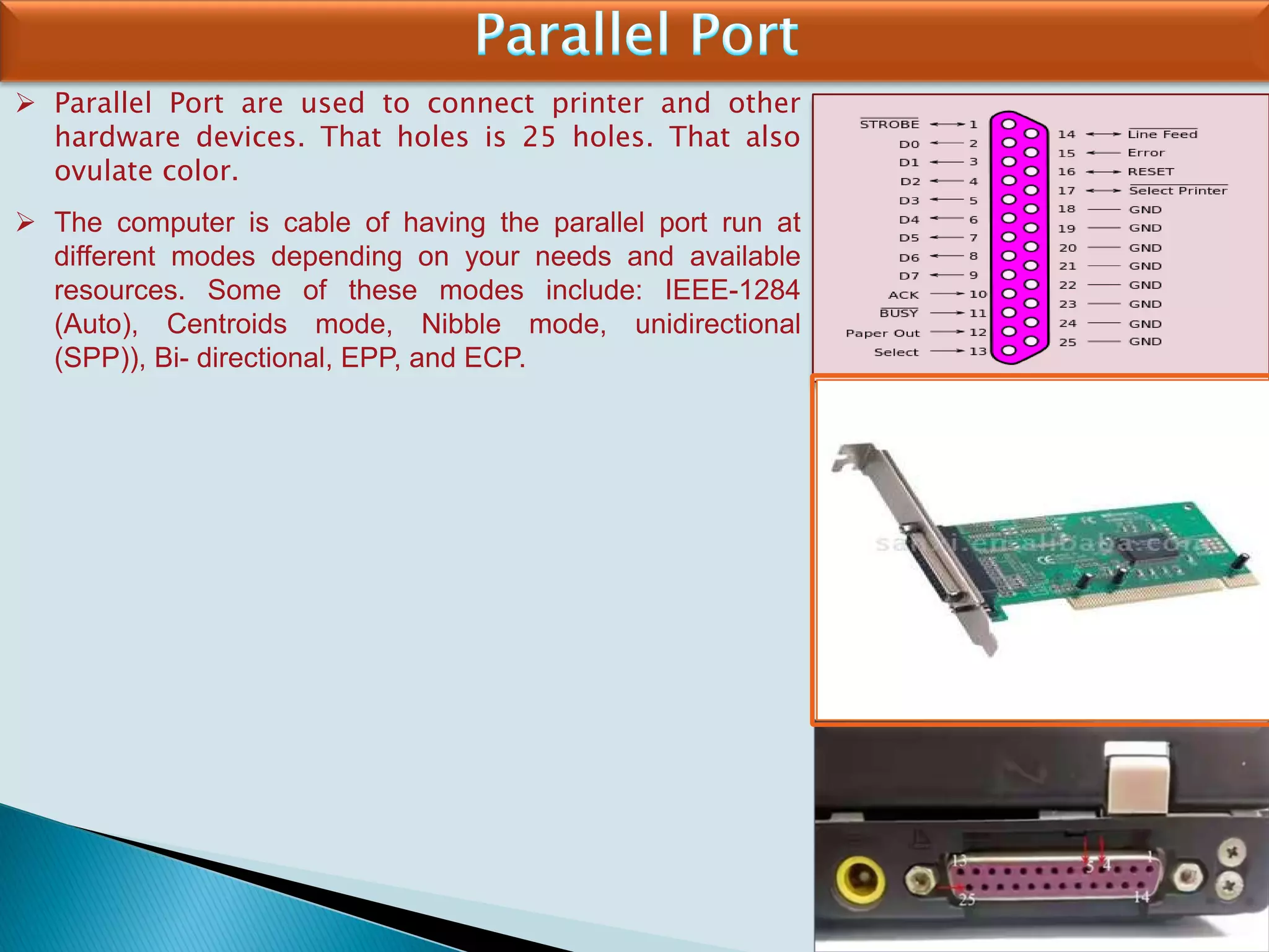  Parallel Port are used to connect printer and other
hardware devices. That holes is 25 holes. That also
ovulate color.
 The computer is cable of having the parallel port run at
different modes depending on your needs and available
resources. Some of these modes include: IEEE-1284
(Auto), Centroids mode, Nibble mode, unidirectional
(SPP)), Bi- directional, EPP, and ECP.
 