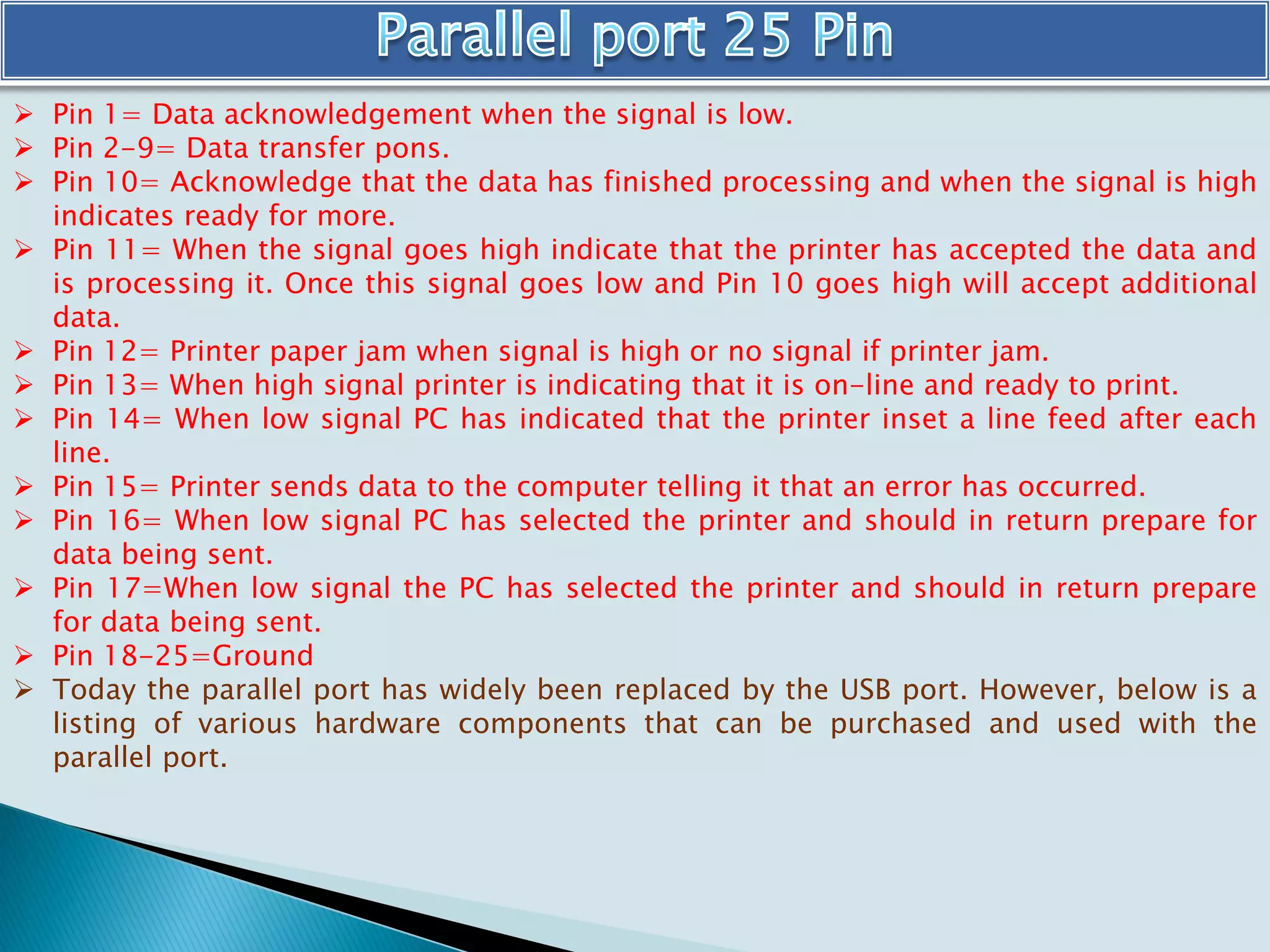  Pin 1= Data acknowledgement when the signal is low.
 Pin 2-9= Data transfer pons.
 Pin 10= Acknowledge that the data has finished processing and when the signal is high
indicates ready for more.
 Pin 11= When the signal goes high indicate that the printer has accepted the data and
is processing it. Once this signal goes low and Pin 10 goes high will accept additional
data.
 Pin 12= Printer paper jam when signal is high or no signal if printer jam.
 Pin 13= When high signal printer is indicating that it is on-line and ready to print.
 Pin 14= When low signal PC has indicated that the printer inset a line feed after each
line.
 Pin 15= Printer sends data to the computer telling it that an error has occurred.
 Pin 16= When low signal PC has selected the printer and should in return prepare for
data being sent.
 Pin 17=When low signal the PC has selected the printer and should in return prepare
for data being sent.
 Pin 18-25=Ground
 Today the parallel port has widely been replaced by the USB port. However, below is a
listing of various hardware components that can be purchased and used with the
parallel port.
 