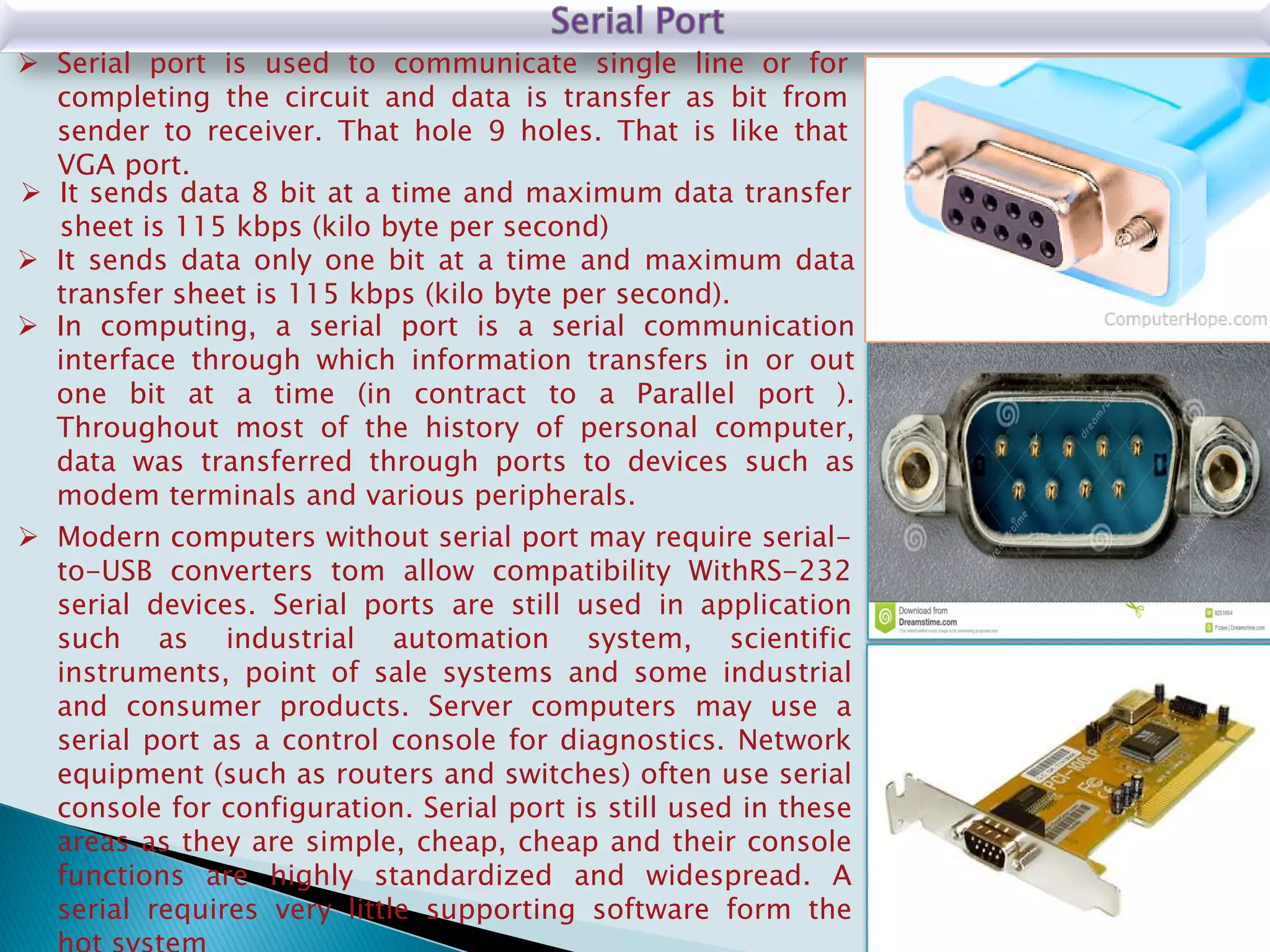  It sends data only one bit at a time and maximum data
transfer sheet is 115 kbps (kilo byte per second).
 It sends data 8 bit at a time and maximum data transfer
sheet is 115 kbps (kilo byte per second)
 Serial port is used to communicate single line or for
completing the circuit and data is transfer as bit from
sender to receiver. That hole 9 holes. That is like that
VGA port.
 In computing, a serial port is a serial communication
interface through which information transfers in or out
one bit at a time (in contract to a Parallel port ).
Throughout most of the history of personal computer,
data was transferred through ports to devices such as
modem terminals and various peripherals.
 Modern computers without serial port may require serial-
to-USB converters tom allow compatibility WithRS-232
serial devices. Serial ports are still used in application
such as industrial automation system, scientific
instruments, point of sale systems and some industrial
and consumer products. Server computers may use a
serial port as a control console for diagnostics. Network
equipment (such as routers and switches) often use serial
console for configuration. Serial port is still used in these
areas as they are simple, cheap, cheap and their console
functions are highly standardized and widespread. A
serial requires very little supporting software form the
 