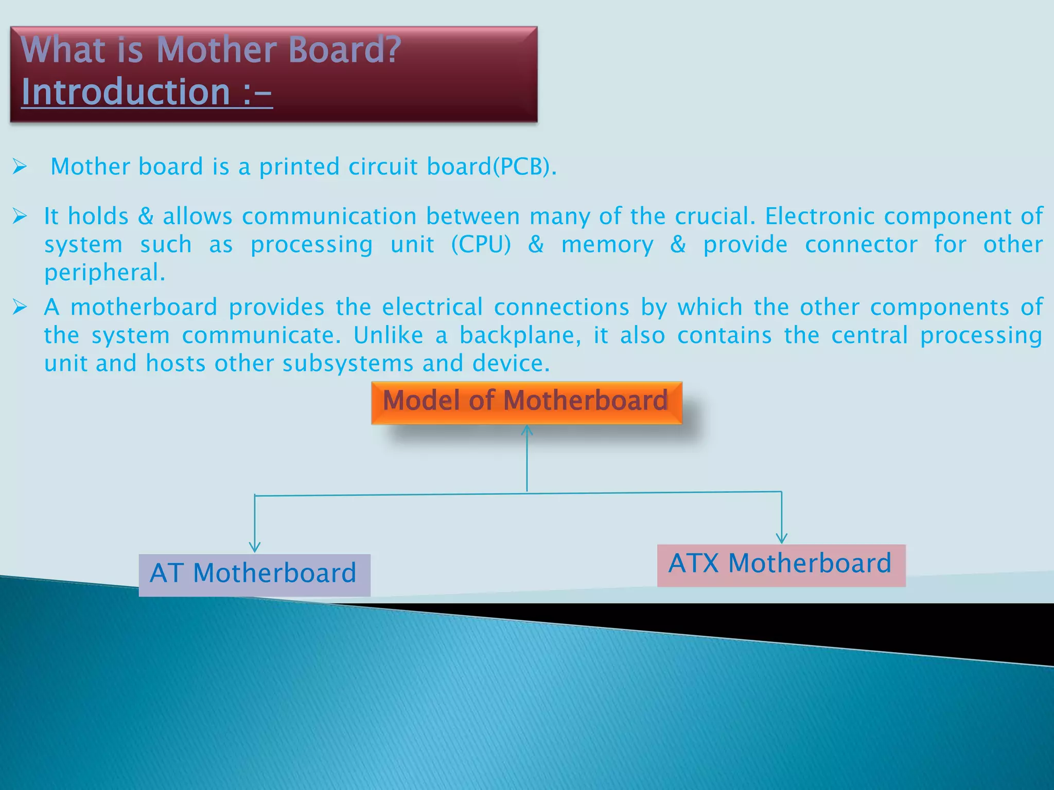 What is Mother Board?
Introduction :-
 Mother board is a printed circuit board(PCB).
 It holds & allows communication between many of the crucial. Electronic component of
system such as processing unit (CPU) & memory & provide connector for other
peripheral.
 A motherboard provides the electrical connections by which the other components of
the system communicate. Unlike a backplane, it also contains the central processing
unit and hosts other subsystems and device.
Model of Motherboard
AT Motherboard ATX Motherboard
 