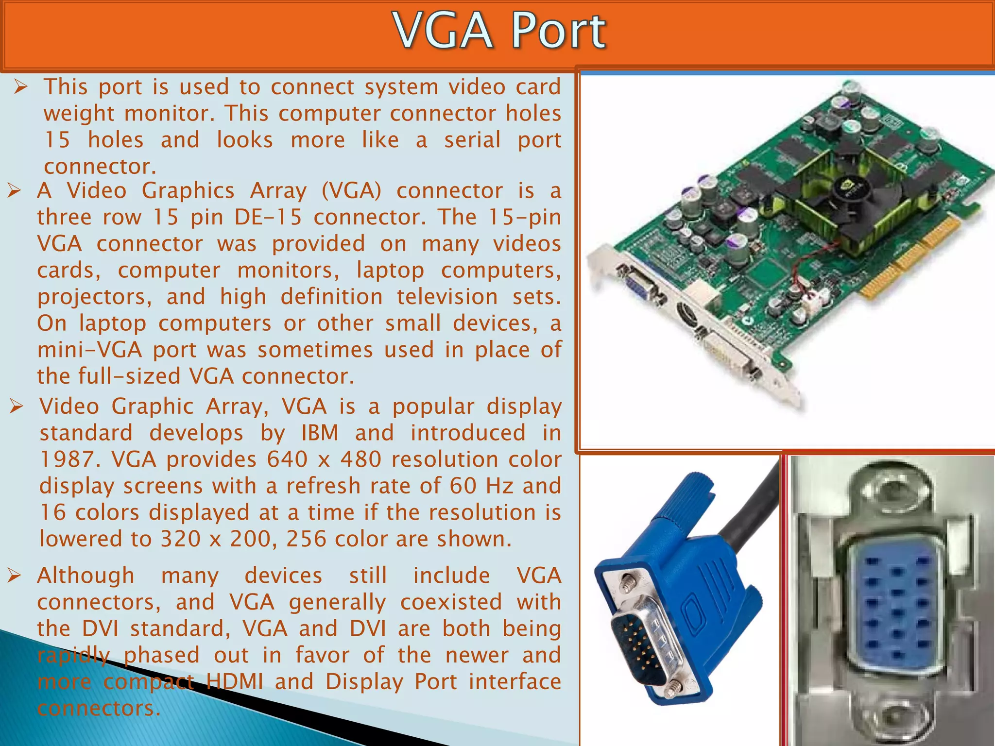  This port is used to connect system video card
weight monitor. This computer connector holes
15 holes and looks more like a serial port
connector.
 A Video Graphics Array (VGA) connector is a
three row 15 pin DE-15 connector. The 15-pin
VGA connector was provided on many videos
cards, computer monitors, laptop computers,
projectors, and high definition television sets.
On laptop computers or other small devices, a
mini-VGA port was sometimes used in place of
the full-sized VGA connector.
 Video Graphic Array, VGA is a popular display
standard develops by IBM and introduced in
1987. VGA provides 640 x 480 resolution color
display screens with a refresh rate of 60 Hz and
16 colors displayed at a time if the resolution is
lowered to 320 x 200, 256 color are shown.
 Although many devices still include VGA
connectors, and VGA generally coexisted with
the DVI standard, VGA and DVI are both being
rapidly phased out in favor of the newer and
more compact HDMI and Display Port interface
connectors.
 