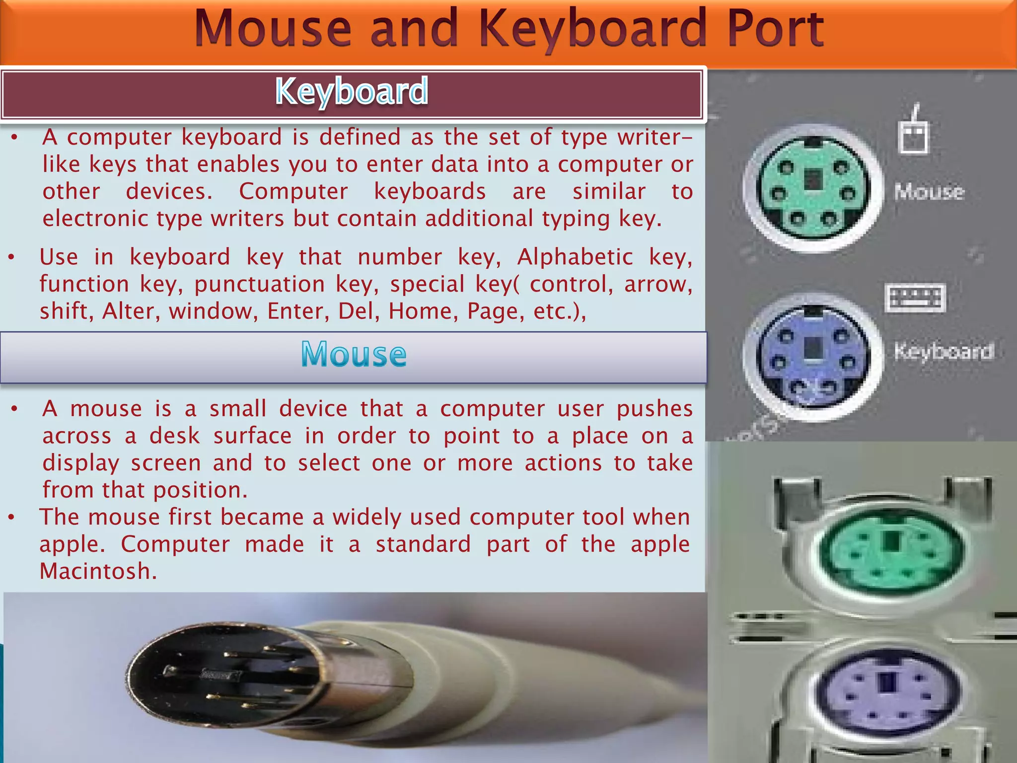 • A computer keyboard is defined as the set of type writer-
like keys that enables you to enter data into a computer or
other devices. Computer keyboards are similar to
electronic type writers but contain additional typing key.
• Use in keyboard key that number key, Alphabetic key,
function key, punctuation key, special key( control, arrow,
shift, Alter, window, Enter, Del, Home, Page, etc.),
• A mouse is a small device that a computer user pushes
across a desk surface in order to point to a place on a
display screen and to select one or more actions to take
from that position.
• The mouse first became a widely used computer tool when
apple. Computer made it a standard part of the apple
Macintosh.
 