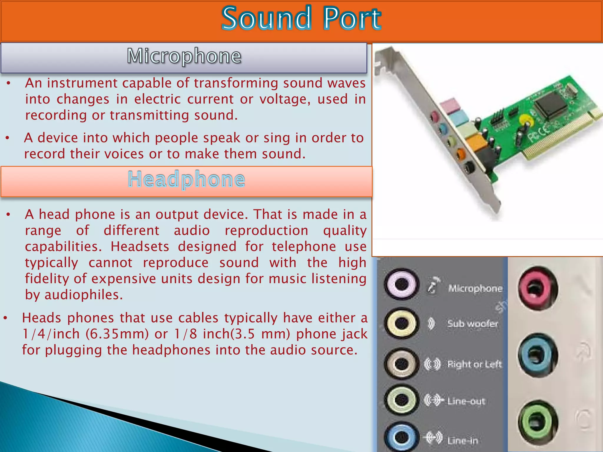 • An instrument capable of transforming sound waves
into changes in electric current or voltage, used in
recording or transmitting sound.
• A device into which people speak or sing in order to
record their voices or to make them sound.
• A head phone is an output device. That is made in a
range of different audio reproduction quality
capabilities. Headsets designed for telephone use
typically cannot reproduce sound with the high
fidelity of expensive units design for music listening
by audiophiles.
• Heads phones that use cables typically have either a
1/4/inch (6.35mm) or 1/8 inch(3.5 mm) phone jack
for plugging the headphones into the audio source.
 