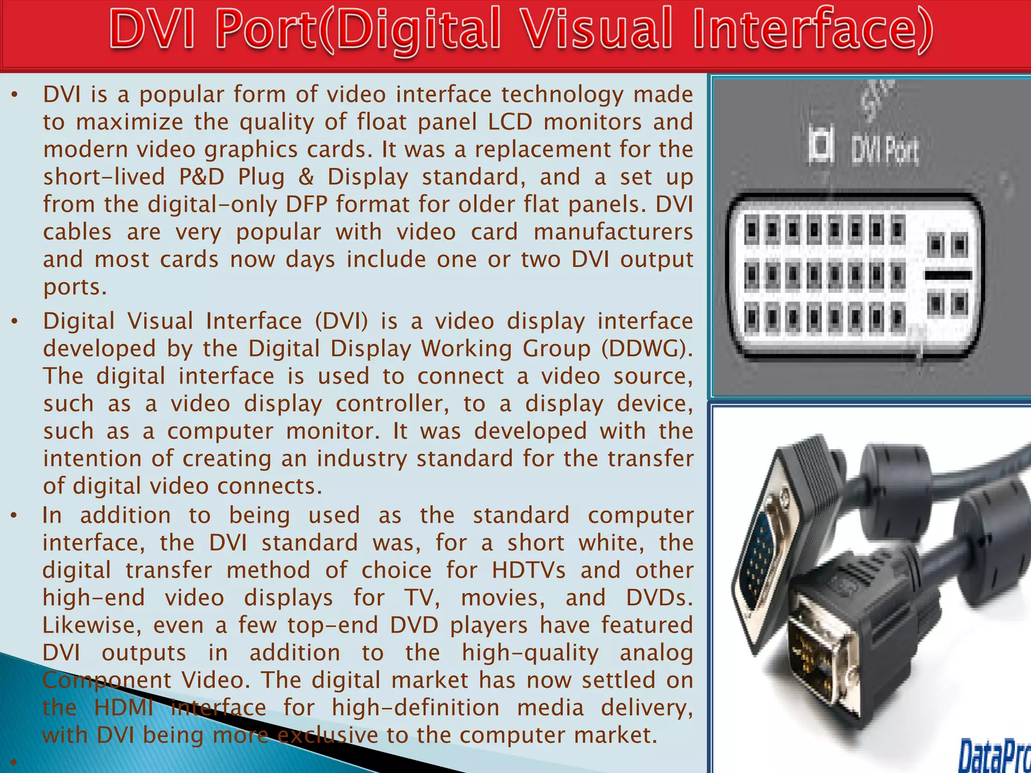 • DVI is a popular form of video interface technology made
to maximize the quality of float panel LCD monitors and
modern video graphics cards. It was a replacement for the
short-lived P&D Plug & Display standard, and a set up
from the digital-only DFP format for older flat panels. DVI
cables are very popular with video card manufacturers
and most cards now days include one or two DVI output
ports.
• Digital Visual Interface (DVI) is a video display interface
developed by the Digital Display Working Group (DDWG).
The digital interface is used to connect a video source,
such as a video display controller, to a display device,
such as a computer monitor. It was developed with the
intention of creating an industry standard for the transfer
of digital video connects.
• In addition to being used as the standard computer
interface, the DVI standard was, for a short white, the
digital transfer method of choice for HDTVs and other
high-end video displays for TV, movies, and DVDs.
Likewise, even a few top-end DVD players have featured
DVI outputs in addition to the high-quality analog
Component Video. The digital market has now settled on
the HDMI interface for high-definition media delivery,
with DVI being more exclusive to the computer market.
•
 