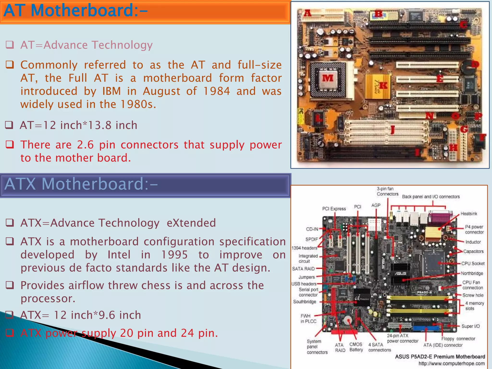 AT Motherboard:-
 Commonly referred to as the AT and full-size
AT, the Full AT is a motherboard form factor
introduced by IBM in August of 1984 and was
widely used in the 1980s.
ATX Motherboard:-
 AT=Advance Technology
 AT=12 inch*13.8 inch
 ATX=Advance Technology eXtended
 ATX is a motherboard configuration specification
developed by Intel in 1995 to improve on
previous de facto standards like the AT design.
 ATX= 12 inch*9.6 inch
 Provides airflow threw chess is and across the
processor.
 ATX power supply 20 pin and 24 pin.
 There are 2.6 pin connectors that supply power
to the mother board.
 