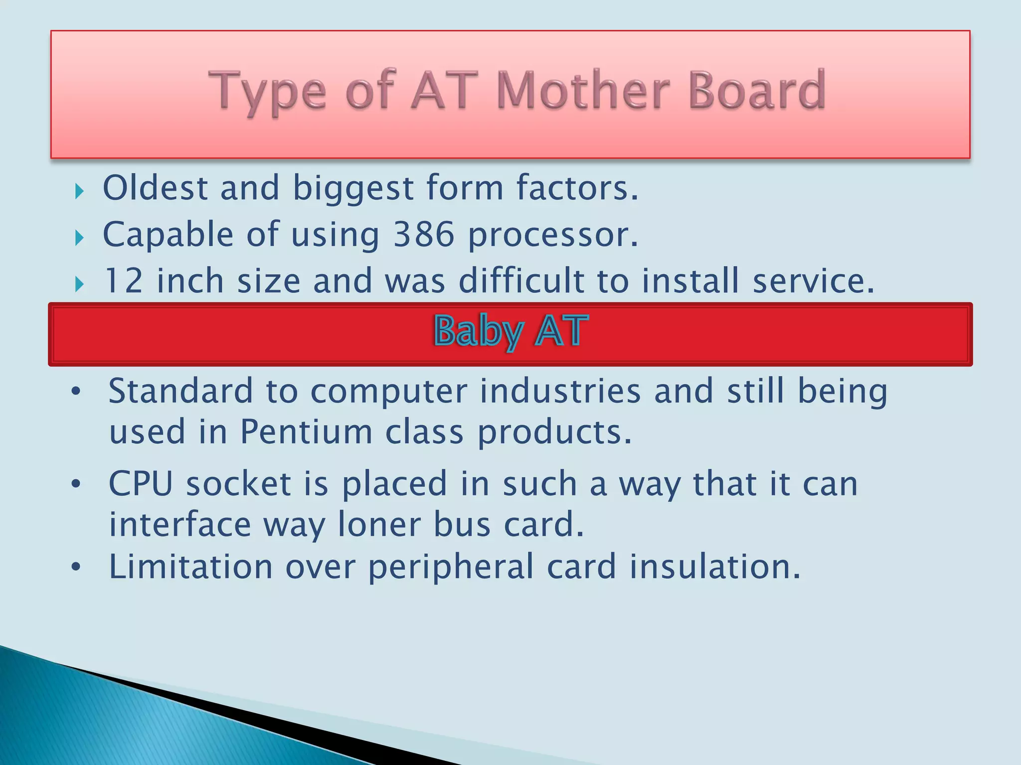  Oldest and biggest form factors.
 Capable of using 386 processor.
 12 inch size and was difficult to install service.
• Standard to computer industries and still being
used in Pentium class products.
• CPU socket is placed in such a way that it can
interface way loner bus card.
• Limitation over peripheral card insulation.
 