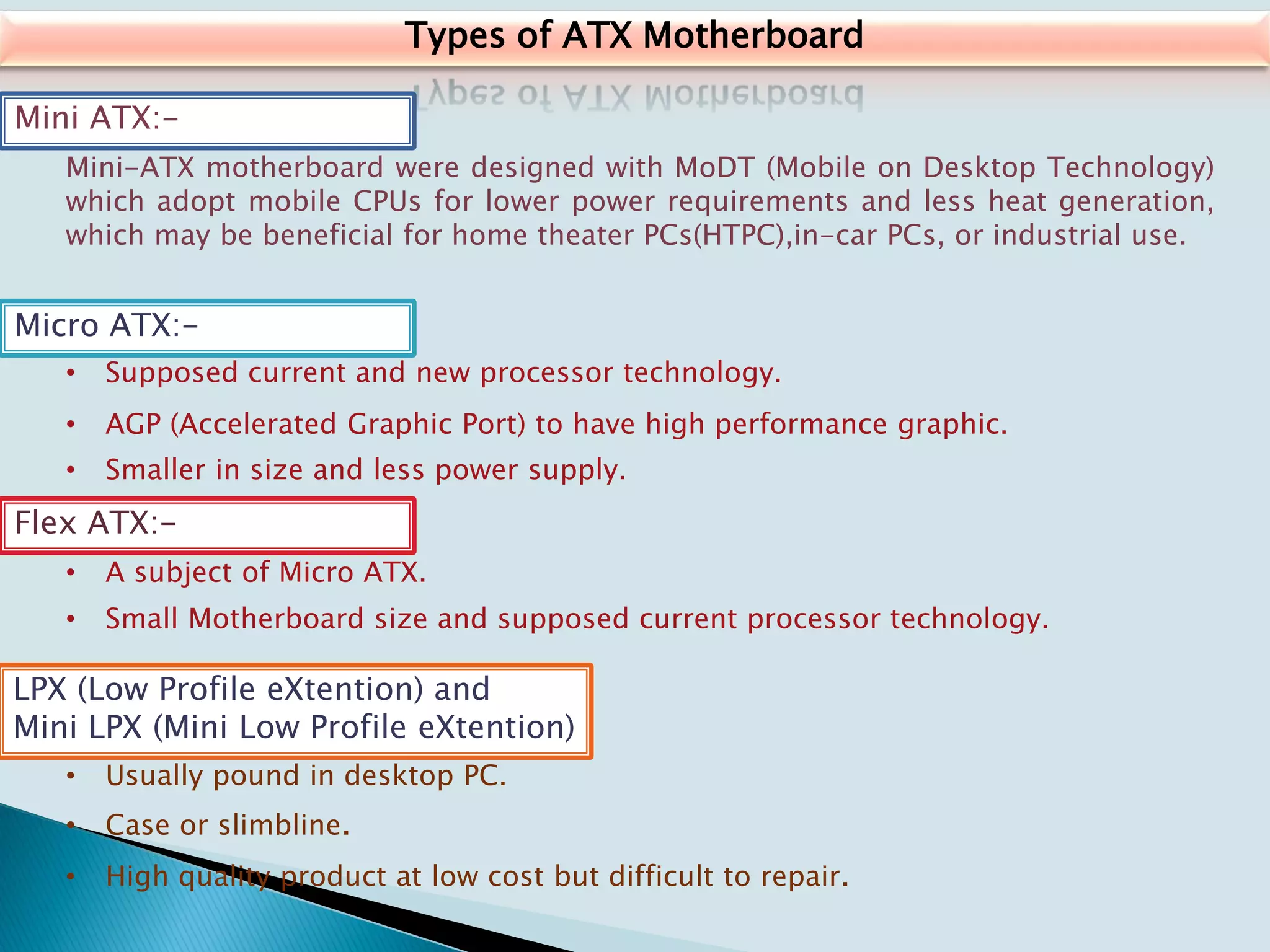 Types of ATX Motherboard
Mini ATX:-
Mini-ATX motherboard were designed with MoDT (Mobile on Desktop Technology)
which adopt mobile CPUs for lower power requirements and less heat generation,
which may be beneficial for home theater PCs(HTPC),in-car PCs, or industrial use.
Micro ATX:-
• Supposed current and new processor technology.
• AGP (Accelerated Graphic Port) to have high performance graphic.
• Smaller in size and less power supply.
Flex ATX:-
• A subject of Micro ATX.
• Small Motherboard size and supposed current processor technology.
LPX (Low Profile eXtention) and
Mini LPX (Mini Low Profile eXtention)
• Usually pound in desktop PC.
• Case or slimbline.
• High quality product at low cost but difficult to repair.
 