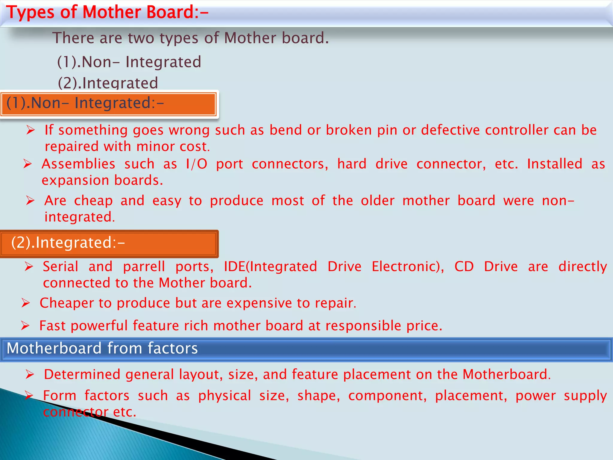 Types of Mother Board:-
There are two types of Mother board.
(1).Non- Integrated
(2).Integrated
(1).Non- Integrated:-
 Assemblies such as I/O port connectors, hard drive connector, etc. Installed as
expansion boards.
 If something goes wrong such as bend or broken pin or defective controller can be
repaired with minor cost.
 Are cheap and easy to produce most of the older mother board were non-
integrated.
(2).Integrated:-
 Serial and parrell ports, IDE(Integrated Drive Electronic), CD Drive are directly
connected to the Mother board.
 Cheaper to produce but are expensive to repair.
 Fast powerful feature rich mother board at responsible price.
Motherboard from factors
 Determined general layout, size, and feature placement on the Motherboard.
 Form factors such as physical size, shape, component, placement, power supply
connector etc.
 