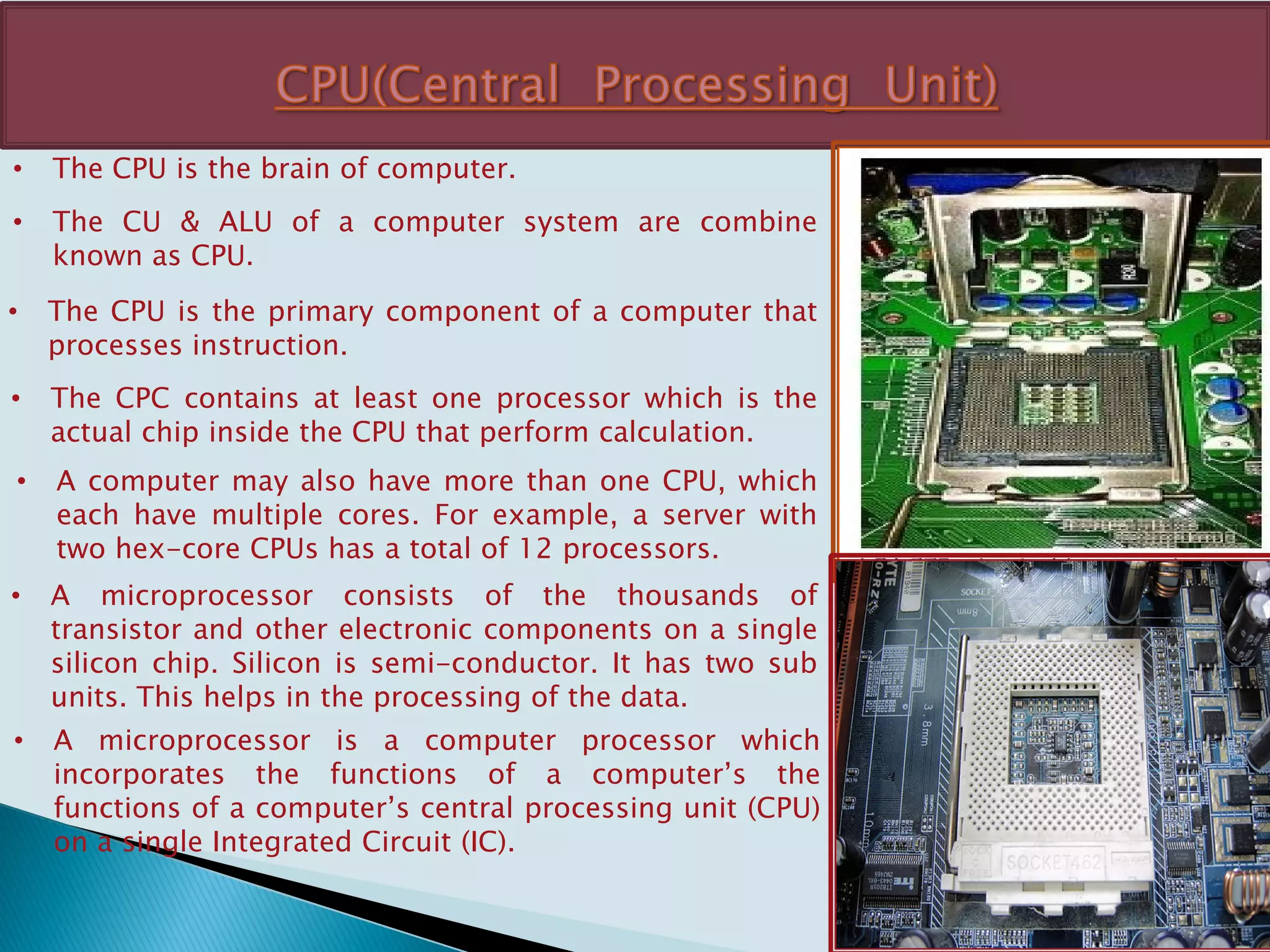 • The CPU is the brain of computer.
• The CU & ALU of a computer system are combine
known as CPU.
• The CPU is the primary component of a computer that
processes instruction.
• The CPC contains at least one processor which is the
actual chip inside the CPU that perform calculation.
• A computer may also have more than one CPU, which
each have multiple cores. For example, a server with
two hex-core CPUs has a total of 12 processors.
• A microprocessor consists of the thousands of
transistor and other electronic components on a single
silicon chip. Silicon is semi-conductor. It has two sub
units. This helps in the processing of the data.
• A microprocessor is a computer processor which
incorporates the functions of a computer’s the
functions of a computer’s central processing unit (CPU)
on a single Integrated Circuit (IC).
 