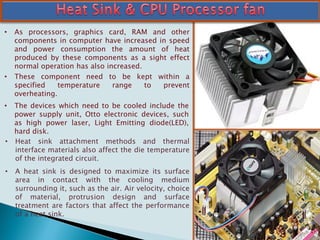 • As processors, graphics card, RAM and other
components in computer have increased in speed
and power consumption the amount of heat
produced by these components as a sight effect
normal operation has also increased.
• These component need to be kept within a
specified temperature range to prevent
overheating.
• The devices which need to be cooled include the
power supply unit, Otto electronic devices, such
as high power laser, Light Emitting diode(LED),
hard disk.
• Heat sink attachment methods and thermal
interface materials also affect the die temperature
of the integrated circuit.
• A heat sink is designed to maximize its surface
area in contact with the cooling medium
surrounding it, such as the air. Air velocity, choice
of material, protrusion design and surface
treatment are factors that affect the performance
of a heat sink.
 