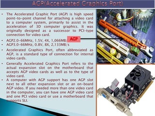 • The Accelerated Graphic Port (AGP) is high speed
point-to-point channel for attaching a video card
to a computer system, primarily to assist in the
acceleration of 3D computer graphics. It was
originally designed as a successor to PCI-type
connection for video card.
• AGP2.0-66MHz, 1.5V, 4X, 1,066MB/s
• AGP3.0-66MHz, 0.8V, 8X, 2,133MB/s
• Accelerated Graphics Port, often abbreviated as
AGP, is a standard type of connection for internal
video cards.
• Generally Accelerated Graphics Port refers to the
actual expansion slot on the motherboard that
accepts AGP video cards as well as to the type of
video card.
• A computer with AGP support has one AGP slot
next to all other expansion slot or an on-board
AGP video. If you needed more than one video card
in the computer, you can have one AGP video card
and one PCI video card or use a motherboard that
supports SLI.
 