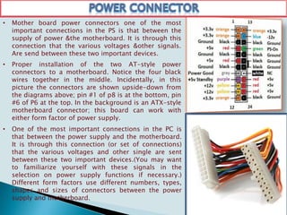 • Mother board power connectors one of the most
important connections in the PS is that between the
supply of power &the motherboard. It is through this
connection that the various voltages &other signals.
Are send between these two important devices.
• Proper installation of the two AT-style power
connectors to a motherboard. Notice the four black
wires together in the middle. Incidentally, in this
picture the connectors are shown upside-down from
the diagrams above; pin #1 of p8 is at the bottom, pin
#6 of P6 at the top. In the background is an ATX-style
motherboard connector; this board can work with
either form factor of power supply.
• One of the most important connections in the PC is
that between the power supply and the motherboard.
It is through this connection (or set of connections)
that the various voltages and other single are sent
between these two important devices.(You may want
to familiarize yourself with these signals in the
selection on power supply functions if necessary.)
Different form factors use different numbers, types,
shapes and sizes of connectors between the power
supply and motherboard.
 