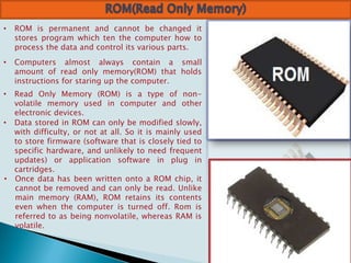 • ROM is permanent and cannot be changed it
stores program which ten the computer how to
process the data and control its various parts.
• Computers almost always contain a small
amount of read only memory(ROM) that holds
instructions for staring up the computer.
• Read Only Memory (ROM) is a type of non-
volatile memory used in computer and other
electronic devices.
• Data stored in ROM can only be modified slowly,
with difficulty, or not at all. So it is mainly used
to store firmware (software that is closely tied to
specific hardware, and unlikely to need frequent
updates) or application software in plug in
cartridges.
• Once data has been written onto a ROM chip, it
cannot be removed and can only be read. Unlike
main memory (RAM), ROM retains its contents
even when the computer is turned off. Rom is
referred to as being nonvolatile, whereas RAM is
volatile.
 