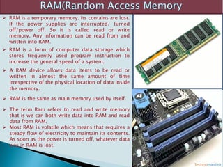  RAM is a temporary memory. Its contains are lost.
If the power supplies are interrupted/ turned
off/power off. So it is called read or write
memory. Any information can be read from and
written into RAM.
 RAM is a form of computer data storage which
stores frequently used program instruction to
increase the general speed of a system.
 A RAM device allows data items to be read or
written in almost the same amount of time
irrespective of the physical location of data inside
the memory.
 RAM is the same as main memory used by itself.
 The term Ram refers to read and write memory
that is we can both write data into RAM and read
data from RAM.
 Most RAM is volatile which means that requires a
steady flow of electricity to maintain its contents.
As soon as the power is turned off, whatever data
was in RAM is lost.
 