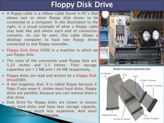  A floppy cable is a ribbon cable found in PC’s that
allows one or more floppy disk drives to be
connected to a computer. In the illustration to the
right, is a visual example of what a floppy cable
may look like and where each end of connectors
connects. As can be seen, this cable allows a
desktop computer to have two floppy drives
connected to one floppy controller.
 Floppy Disk Drive (FDD) is a machine in which we
put floppy disk.
 The sizes of the commonly used floppy disk are
5.25 inches and 3.5 inches. Their storage
capacities are 1.2 MB and 1.44 MB respectively.
 Floppy disks are read and written by a Floppy Disk
Drive(FDD).
 A slot magnetic disk. It is called floppy because it
flops if you wave it. Unlike most hard disks, floppy
disks are partible, because you can remove them a
disk drive.
 Disk Drive for floppy disks are slower to access
main hard disks and have loss storage capacity,
but they are much less expensive. And most
importantly they are portable.
 