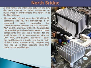 • A chip forms and interfaces between the CPU
the main memory and other component on
many types of motherboard this refers to as
the North Bridge.
• Alternatively referred to as the PAC (PCI/AGP
controller) and NB, the Northbridge is an
integrated circuit responsible for
communications between the CPU interfaces,
AGP, and the memory. Unlike the Southbridge
the Northbridge is directly connected to these
components and acts like a “bridge” for the
south bridge chip to communicate with the
CPU, RAM, and graphics controller. Today,
the Northbridge is a single chip that is north
of the PCI bus; however, early computer may
have had up to three separate chips that
made up the Northbridge
 