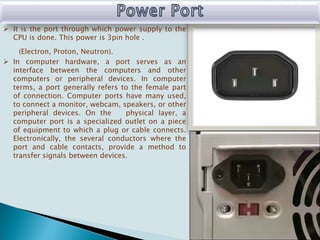  It is the port through which power supply to the
CPU is done. This power is 3pin hole .
(Electron, Proton, Neutron).
 In computer hardware, a port serves as an
interface between the computers and other
computers or peripheral devices. In computer
terms, a port generally refers to the female part
of connection. Computer ports have many used,
to connect a monitor, webcam, speakers, or other
peripheral devices. On the physical layer, a
computer port is a specialized outlet on a piece
of equipment to which a plug or cable connects.
Electronically, the several conductors where the
port and cable contacts, provide a method to
transfer signals between devices.
 