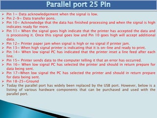  Pin 1= Data acknowledgement when the signal is low.
 Pin 2-9= Data transfer pons.
 Pin 10= Acknowledge that the data has finished processing and when the signal is high
indicates ready for more.
 Pin 11= When the signal goes high indicate that the printer has accepted the data and
is processing it. Once this signal goes low and Pin 10 goes high will accept additional
data.
 Pin 12= Printer paper jam when signal is high or no signal if printer jam.
 Pin 13= When high signal printer is indicating that it is on-line and ready to print.
 Pin 14= When low signal PC has indicated that the printer inset a line feed after each
line.
 Pin 15= Printer sends data to the computer telling it that an error has occurred.
 Pin 16= When low signal PC has selected the printer and should in return prepare for
data being sent.
 Pin 17=When low signal the PC has selected the printer and should in return prepare
for data being sent.
 Pin 18-25=Ground
 Today the parallel port has widely been replaced by the USB port. However, below is a
listing of various hardware components that can be purchased and used with the
parallel port.
 