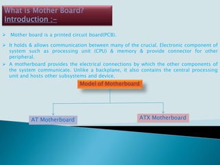 What is Mother Board?
Introduction :-
 Mother board is a printed circuit board(PCB).
 It holds & allows communication between many of the crucial. Electronic component of
system such as processing unit (CPU) & memory & provide connector for other
peripheral.
 A motherboard provides the electrical connections by which the other components of
the system communicate. Unlike a backplane, it also contains the central processing
unit and hosts other subsystems and device.
Model of Motherboard
AT Motherboard ATX Motherboard
 