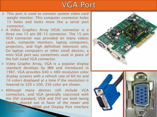  This port is used to connect system video card
weight monitor. This computer connector holes
15 holes and looks more like a serial port
connector.
 A Video Graphics Array (VGA) connector is a
three row 15 pin DE-15 connector. The 15-pin
VGA connector was provided on many videos
cards, computer monitors, laptop computers,
projectors, and high definition television sets.
On laptop computers or other small devices, a
mini-VGA port was sometimes used in place of
the full-sized VGA connector.
 Video Graphic Array, VGA is a popular display
standard develops by IBM and introduced in
1987. VGA provides 640 x 480 resolution color
display screens with a refresh rate of 60 Hz and
16 colors displayed at a time if the resolution is
lowered to 320 x 200, 256 color are shown.
 Although many devices still include VGA
connectors, and VGA generally coexisted with
the DVI standard, VGA and DVI are both being
rapidly phased out in favor of the newer and
more compact HDMI and Display Port interface
connectors.
 