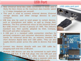  New Universal Serial Box (USB) connection is faster and it
likely the best choice as the maximum data transfer speed
is 12 mbps (megabyte per second).
 This port is used to connect external devices (External
storage devices and other storage devices) to your
computer.
 USB may also be used to send power to certain devices,
such as smartphone and tables, as well as charge their
batteries. The first commercial release of the Universal Serial
Bus (USB version 1.0) was in January of 1996. This industry
standard was then quickly adopted by Intel, Compaq,
Microsoft and other companies.
 A USB port is a standard cable connection interface for
personal computers and consumer electronics devices. USB
stands for Universal Serial Bus, an industry standard for
short distance digital data over USB cables. They can also
supply electric power across the cable to devices that need
it.
 Connect two devices directly with one USB cable by
plugging each end into a USB port.
 Multiple USB devices can also be connected to each other
using a USB hub. A USB hub plugs into one USB port and
contains additional ports for other devices to connect
subsequently. If using a USB hub, plug a separate cable into
each device and connect them to the hub individually.
 