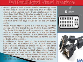 • DVI is a popular form of video interface technology made
to maximize the quality of float panel LCD monitors and
modern video graphics cards. It was a replacement for the
short-lived P&D Plug & Display standard, and a set up
from the digital-only DFP format for older flat panels. DVI
cables are very popular with video card manufacturers
and most cards now days include one or two DVI output
ports.
• Digital Visual Interface (DVI) is a video display interface
developed by the Digital Display Working Group (DDWG).
The digital interface is used to connect a video source,
such as a video display controller, to a display device,
such as a computer monitor. It was developed with the
intention of creating an industry standard for the transfer
of digital video connects.
• In addition to being used as the standard computer
interface, the DVI standard was, for a short white, the
digital transfer method of choice for HDTVs and other
high-end video displays for TV, movies, and DVDs.
Likewise, even a few top-end DVD players have featured
DVI outputs in addition to the high-quality analog
Component Video. The digital market has now settled on
the HDMI interface for high-definition media delivery,
with DVI being more exclusive to the computer market.
•
 