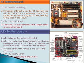 AT Motherboard:-
 Commonly referred to as the AT and full-size
AT, the Full AT is a motherboard form factor
introduced by IBM in August of 1984 and was
widely used in the 1980s.
ATX Motherboard:-
 AT=Advance Technology
 AT=12 inch*13.8 inch
 ATX=Advance Technology eXtended
 ATX is a motherboard configuration specification
developed by Intel in 1995 to improve on
previous de facto standards like the AT design.
 ATX= 12 inch*9.6 inch
 Provides airflow threw chess is and across the
processor.
 ATX power supply 20 pin and 24 pin.
 There are 2.6 pin connectors that supply power
to the mother board.
 