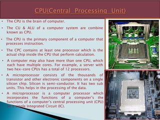 • The CPU is the brain of computer.
• The CU & ALU of a computer system are combine
known as CPU.
• The CPU is the primary component of a computer that
processes instruction.
• The CPC contains at least one processor which is the
actual chip inside the CPU that perform calculation.
• A computer may also have more than one CPU, which
each have multiple cores. For example, a server with
two hex-core CPUs has a total of 12 processors.
• A microprocessor consists of the thousands of
transistor and other electronic components on a single
silicon chip. Silicon is semi-conductor. It has two sub
units. This helps in the processing of the data.
• A microprocessor is a computer processor which
incorporates the functions of a computer’s the
functions of a computer’s central processing unit (CPU)
on a single Integrated Circuit (IC).
 