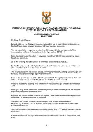 1
STATEMENT BY PRESIDENT CYRIL RAMAPHOSA ON PROGRESS IN THE NATIONAL
EFFORT TO CONTAIN THE COVID-19 PANDEMIC
UNION BUILDINGS, TSHWANE
23 JULY 2020
My fellow South Africans,
I wish to address you this evening on two matters that are of great interest and concern to
South Africans as we struggle to overcome the coronavirus pandemic.
The first issue is the re-opening of schools and the second is the management of the
resources that we have dedicated towards the fight against COVID-19.
Since I last addressed the nation 11 days ago, more than 130,000 new coronavirus cases
have been confirmed.
As of this evening, the total number of confirmed cases stands at 408,052.
South Africa now has the fifth highest number of confirmed coronavirus cases in the world
and accounts for half of all the cases in Africa.
The coronavirus storm has indeed arrived, with the provinces of Gauteng, Eastern Cape and
KwaZulu-Natal experiencing a rapid rise in infections.
Even as the country braces for the difficult weeks ahead, it is significant that more than half
of those people who we know to have been infected have now recovered.
We have also seen a levelling-off of infections in the Western Cape since the third week of
June.
Although it may be too early to tell, this development provides some hope that the province
may have passed the peak of infections.
However, we need to remain cautious and vigilant – and continue to follow strict prevention
measures – to avoid another rise in infections.
South Africa continues to have one of the lowest case fatality rates in the world,
experiencing far fewer COVID-19 deaths than many countries with similar or even lower
numbers of infections.
Since the outbreak of the disease in South Africa, more than 6,000 people have succumbed
to the virus.
It remains our utmost priority to ensure that we do everything possible to minimise the loss
of life.
 
