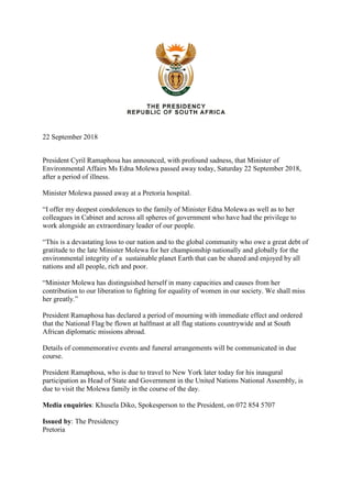 22 September 2018
President Cyril Ramaphosa has announced, with profound sadness, that Minister of
Environmental Affairs Ms Edna Molewa passed away today, Saturday 22 September 2018,
after a period of illness.
Minister Molewa passed away at a Pretoria hospital.
“I offer my deepest condolences to the family of Minister Edna Molewa as well as to her
colleagues in Cabinet and across all spheres of government who have had the privilege to
work alongside an extraordinary leader of our people.
“This is a devastating loss to our nation and to the global community who owe a great debt of
gratitude to the late Minister Molewa for her championship nationally and globally for the
environmental integrity of a sustainable planet Earth that can be shared and enjoyed by all
nations and all people, rich and poor.
“Minister Molewa has distinguished herself in many capacities and causes from her
contribution to our liberation to fighting for equality of women in our society. We shall miss
her greatly.”
President Ramaphosa has declared a period of mourning with immediate effect and ordered
that the National Flag be flown at halfmast at all flag stations countrywide and at South
African diplomatic missions abroad.
Details of commemorative events and funeral arrangements will be communicated in due
course.
President Ramaphosa, who is due to travel to New York later today for his inaugural
participation as Head of State and Government in the United Nations National Assembly, is
due to visit the Molewa family in the course of the day.
Media enquiries: Khusela Diko, Spokesperson to the President, on 072 854 5707
Issued by: The Presidency
Pretoria
 