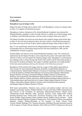 Press statement
12 May 2017
Ramaphosa to go on hunger strike
Deputy President of South Africa and the ANC, Cyril Ramaphosa, will go on a hunger strike
on May 15 in support of Palestinian prisoners.
Ramaphosa, a former chairperson of the Ahmed Kathrada Foundation, has endorsed the
#DignityStrikeSA campaign. It calls on South Africans to embark on a 24-hour hunger strike
in solidarity with Palestinian prisoners, who have been on hunger strike since April 17.
The Deputy President will eat his last meal ahead of the solidarity hunger strike before 6pm
on May 14. He will only be allowed to have salt water, which is what Palestinian prisoners
have been surviving on for last 26 days, before ending the hunger strike at 6pm on May 15.
May 15 was symbolically selected for the #DignityStrikeSA campaign to mark the Nakba
(Catastrophe) that saw Palestinians being forced to flee their homeland in 1948, and the
establishment of Israeli occupation.
Neeshan Balton, the Director of the Ahmed Kathrada Foundation, said, “We welcome the
endorsement by the Deputy President, and we hope that his actions will inspire other South
Africans to follow suit and support the solidarity hunger strike. Ramaphosa’s commitment to
the campaign sends a strong message that South Africa stands with the Palestinian people in
their quest for freedom and dignity. His support is globally significant as he might possibly
be the most senior politician endorsing the demands of the Palestinian prisoners.”
Ramaphosa will be joined in the hunger strike by a range of other public representatives.
They include: Dr Aaron Motsoaledi (Minister of Health), Ayanda Dlodlo (Minister of
Communications), Naledi Pandor (Minister of Science & Technology), Rob Davies (Minister
of Trade & Industry), Ebrahim Patel (Minister for Economic Development), Mmamoloko
Kubayi (Minister of Energy), Nomaindia Mfeketo (Deputy Minister of International
Relations and Cooperation), Buti Manamela (Deputy Minister in the Presidency), Enver
Surty (Deputy Minister of Basic Education), Stella Ndabeni-Abrahams (Deputy Minister of
Telecommunications and Postal Services), Fatima Chohan (Deputy Minister of Home
Affairs), John Jeffery (Deputy Minister of Justice and Constitutional Development)
and Bongani Mkgoni (Deputy Minister of Police).
Well known personalities, liberation icons, activists and political leaders who have also
pledged to participate include: Ebrahim Ebrahim (79 year old former Robben Island prisoner
and Advisor to the President), Dr Nkosazana Dlamini-Zuma (Former African Union
Chairperson), Gwede Mantashe (ANC Secretary General), Jessie Duarte (ANC Deputy
Secretary-General), Faiez Jacobs (ANC Provincial Secretary), Laloo Chiba (86 year old
former Robben Island prisoner), Kehla Shubane (former Robben Island prisoner), Derek
Hanekom (Ahmed Kathrada Foundation Chairperson), Trish Hanekom (former anti-apartheid
detainee), Sidumo Dlamini (President of the Congress of South African Trade
Unions), Mluleki Dlelanga (YCL National Secretary), Khulekani Skosana (Secretary-General
of the Congress of South African Students), Sifiso Mtsweni (NYDA Chairperson), Reverend
 