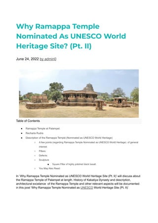 Why Ramappa Temple
Nominated As UNESCO World
Heritage Site? (Pt. II)
June 24, 2022 by admin0
Table of Contents
● Ramappa Temple at Palampet:
● Recharla Rudra
● Description of the Ramappa Temple (Nominated as UNESCO World Heritage)
○ A few points (regarding Ramappa Temple Nominated as UNESCO World Heritage) of general
interest:
○ Pillars:
○ Defects:
○ Sculpture
■ Square Pillar of highly polished black basalt.
○ You May Also Read:
In ‘Why Ramappa Temple Nominated as UNESCO World Heritage Site (Pt. II)’ will discuss about
the Ramappa Temple of Palampet at length. History of Kakatiya Dynasty and description,
architectural excelance of the Ramappa Temple and other relevant aspects will be documented
in this post ‘Why Ramappa Temple Nominated as UNESCO World Heritage Site (Pt. II)’
 