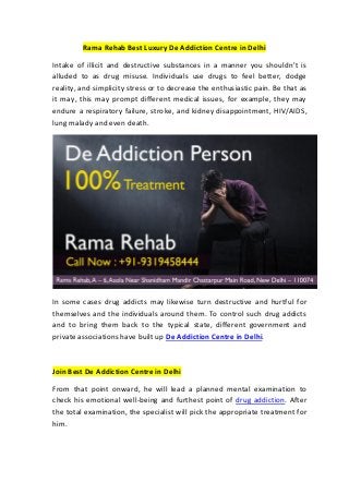 Rama Rehab Best Luxury De Addiction Centre in Delhi
Intake of illicit and destructive substances in a manner you shouldn't is
alluded to as drug misuse. Individuals use drugs to feel better, dodge
reality, and simplicity stress or to decrease the enthusiastic pain. Be that as
it may, this may prompt different medical issues, for example, they may
endure a respiratory failure, stroke, and kidney disappointment, HIV/AIDS,
lung malady and even death.
In some cases drug addicts may likewise turn destructive and hurtful for
themselves and the individuals around them. To control such drug addicts
and to bring them back to the typical state, different government and
private associations have built up De Addiction Centre in Delhi.
Join Best De Addiction Centre in Delhi
From that point onward, he will lead a planned mental examination to
check his emotional well-being and furthest point of drug addiction. After
the total examination, the specialist will pick the appropriate treatment for
him.
 