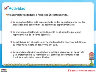 Actividad
Respondan verdadero o falso según corresponda.


   La rama legislativa está representada en los departamentos por los
   diputados que conforman las asambleas departamentales.


   La máxima autoridad del departamento es el alcalde, que es un
   representante de la rama ejecutiva.


   Los distritos son ciudades que tienen facultades especiales debido a
   su importancia para el desarrollo del país.


   Las entidades territoriales indígenas deben garantizar el desarrollo
   y la protección de su identidad, así como las costumbres y las
   tradiciones de estas comunidades.
 