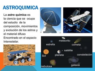 La astro química es
la ciencia que se ocupa
del estudio de la
composición, movimientos
y evolución de los astros y
el material difuso
Encontrado en el espacio
Interestelar.
ASTROQUIMICA
 