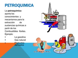 La petroquímica
aporta los
conocimientos y
mecanismos para la
extracción de
sustancias químicas a
partir de los
Combustibles fósiles.
Ejemplo:
 La gasolina
 Gas natural
 Productos
derivados
PETROQUIMICA
 