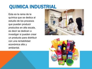Esta es la rama de la
química que se dedica al
estudio de los procesos
que puedan producir
productos en alta escala,
es decir se dedican a
investigar si pueden crear
un producto para distribuir
con una rentabilidad
económica alta y
ambiental.
QUIMICA INDUSTRIAL
 