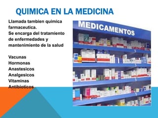 Llamada tambien quimica
farmaceutica.
Se encarga del tratamiento
de enfermedades y
mantenimiento de la salud
Vacunas
Hormonas
Anastesicos
Analgesicos
Vitaminas
Antibioticos
QUIMICA EN LA MEDICINA
 